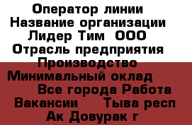 Оператор линии › Название организации ­ Лидер Тим, ООО › Отрасль предприятия ­ Производство › Минимальный оклад ­ 34 000 - Все города Работа » Вакансии   . Тыва респ.,Ак-Довурак г.